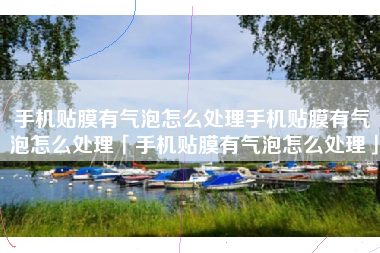 手机贴膜有气泡怎么处理手机贴膜有气泡怎么处理「手机贴膜有气泡怎么处理」
